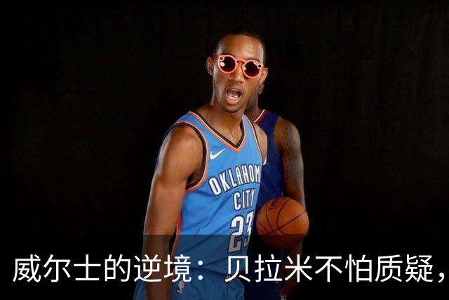 威尔士的逆境：贝拉米不怕质疑，反而乐观迎挑战
