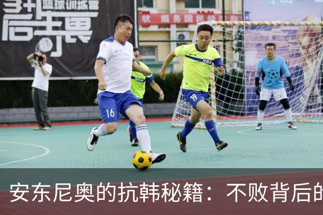 安东尼奥的抗韩秘籍：不败背后的三把利刃与一根软肋
