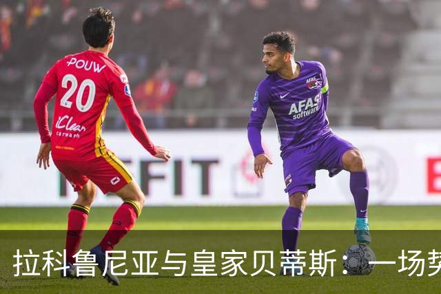 拉科鲁尼亚与皇家贝蒂斯：一场势均力敌的较量即将开启！